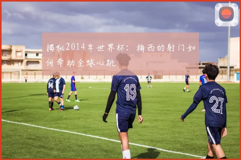 揭秘2014年世界杯：梅西的射门如何牵动全球心跳