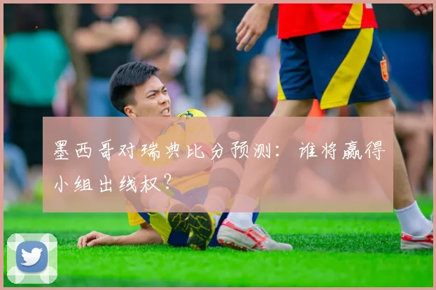 墨西哥对瑞典比分预测:谁将赢得小组出线权?