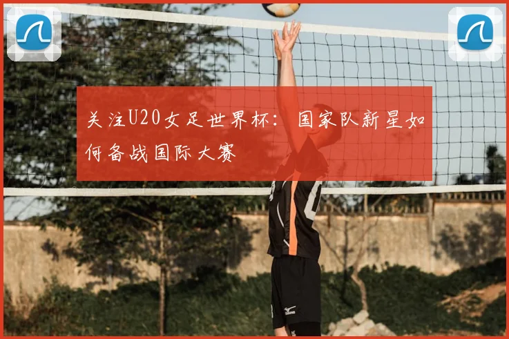 关注U20女足世界杯：国家队新星如何备战国际大赛