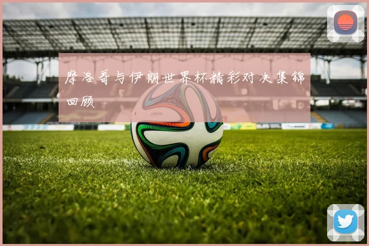 摩洛哥与伊朗世界杯精彩对决集锦回顾