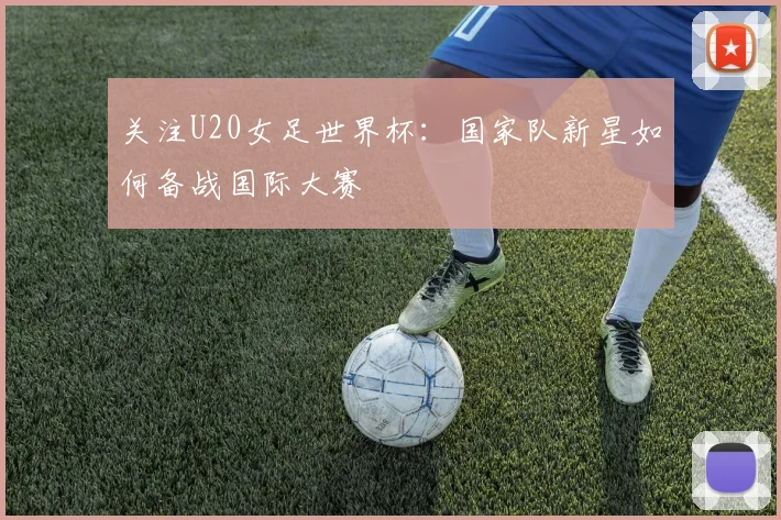 关注U20女足世界杯：国家队新星如何备战国际大赛