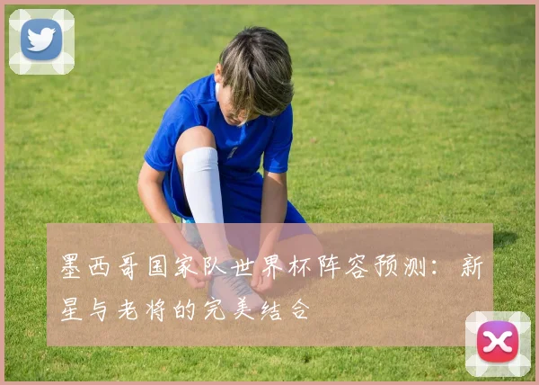 墨西哥国家队世界杯阵容预测:新星与老将的完美结合
