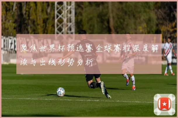 聚焦世界杯预选赛全球赛程深度解读与出线形势分析