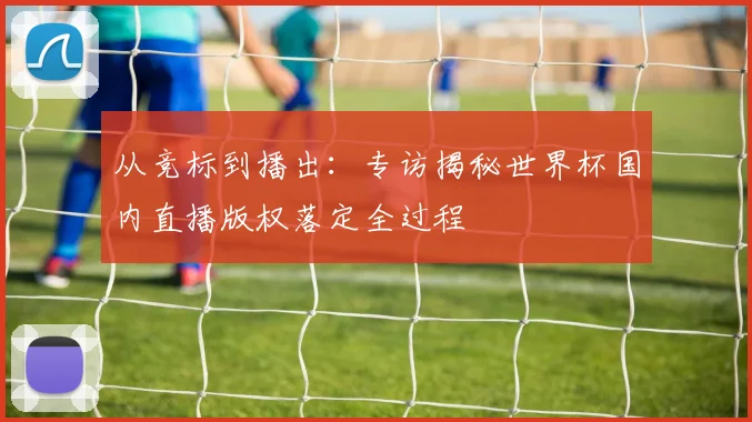 从竞标到播出:专访揭秘世界杯国内直播版权落定全过程